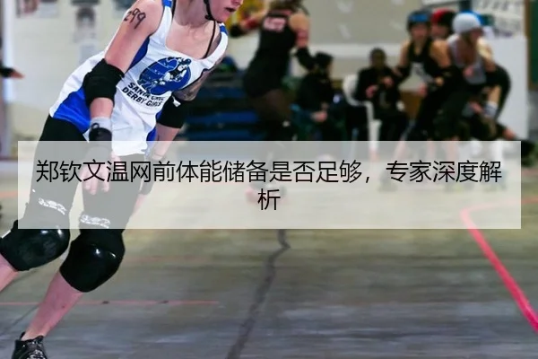郑钦文温网前体能储备是否足够,专家深度解析